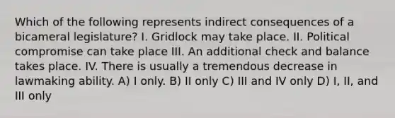 Which of the following represents indirect consequences of a bicameral legislature? I. Gridlock may take place. II. Political compromise can take place III. An additional check and balance takes place. IV. There is usually a tremendous decrease in lawmaking ability. A) I only. B) II only C) III and IV only D) I, II, and III only