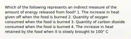 Which of the following represents an indirect measure of the amount of energy released from food? 1. The increase in heat given off when the food is burned 2. Quantity of oxygen consumed when the food is burned 3. Quantity of carbon dioxide consumed when the food is burned 4. The increase in heat retained by the food when it is slowly brought to 100° C