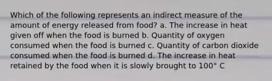 Which of the following represents an indirect measure of the amount of energy released from food? a. The increase in heat given off when the food is burned b. Quantity of oxygen consumed when the food is burned c. Quantity of carbon dioxide consumed when the food is burned d. The increase in heat retained by the food when it is slowly brought to 100° C