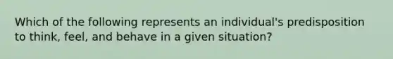 Which of the following represents an​ individual's predisposition to​ think, feel, and behave in a given​ situation?