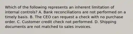 Which of the following represents an inherent limitation of internal controls? A. Bank reconciliations are not performed on a timely basis. B. The CEO can request a check with no purchase order. C. Customer credit check not performed. D. Shipping documents are not matched to sales invoices.