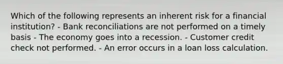 Which of the following represents an inherent risk for a financial institution? - <a href='https://www.questionai.com/knowledge/kZ6GRlcQH1-bank-reconciliation' class='anchor-knowledge'>bank reconciliation</a>s are not performed on a timely basis - The economy goes into a recession. - Customer credit check not performed. - An error occurs in a loan loss calculation.