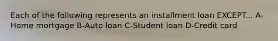 Each of the following represents an installment loan EXCEPT... A-Home mortgage B-Auto loan C-Student loan D-Credit card