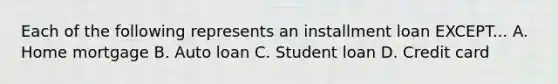 Each of the following represents an installment loan EXCEPT... A. Home mortgage B. Auto loan C. Student loan D. Credit card