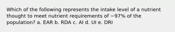 Which of the following represents the intake level of a nutrient thought to meet nutrient requirements of ~97% of the population? a. EAR b. RDA c. AI d. UI e. DRI