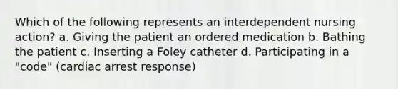 Which of the following represents an interdependent nursing action? a. Giving the patient an ordered medication b. Bathing the patient c. Inserting a Foley catheter d. Participating in a "code" (cardiac arrest response)