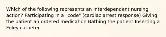 Which of the following represents an interdependent nursing action? Participating in a "code" (cardiac arrest response) Giving the patient an ordered medication Bathing the patient Inserting a Foley catheter