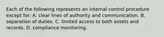 Each of the following represents an <a href='https://www.questionai.com/knowledge/kjj42owoAP-internal-control' class='anchor-knowledge'>internal control</a> procedure except​ for: A. clear lines of authority and communication. B. separation of duties. C. limited access to both assets and records. D. compliance monitoring.