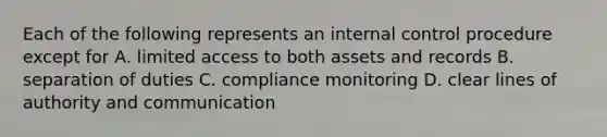 Each of the following represents an internal control procedure except for A. limited access to both assets and records B. separation of duties C. compliance monitoring D. clear lines of authority and communication