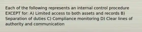 Each of the following represents an internal control procedure EXCEPT for: A) Limited access to both assets and records B) Separation of duties C) Compliance monitoring D) Clear lines of authority and communication