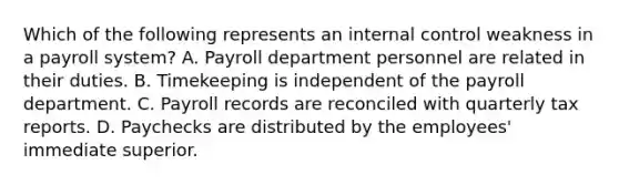 Which of the following represents an internal control weakness in a payroll system? A. Payroll department personnel are related in their duties. B. Timekeeping is independent of the payroll department. C. Payroll records are reconciled with quarterly tax reports. D. Paychecks are distributed by the employees' immediate superior.