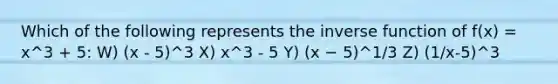 Which of the following represents the inverse function of f(x) = x^3 + 5: W) (x - 5)^3 X) x^3 - 5 Y) (x − 5)^1/3 Z) (1/x-5)^3