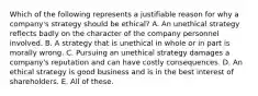 Which of the following represents a justifiable reason for why a company's strategy should be ethical? A. An unethical strategy reflects badly on the character of the company personnel involved. B. A strategy that is unethical in whole or in part is morally wrong. C. Pursuing an unethical strategy damages a company's reputation and can have costly consequences. D. An ethical strategy is good business and is in the best interest of shareholders. E. All of these.