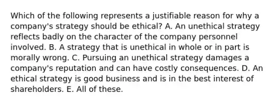 Which of the following represents a justifiable reason for why a company's strategy should be ethical? A. An unethical strategy reflects badly on the character of the company personnel involved. B. A strategy that is unethical in whole or in part is morally wrong. C. Pursuing an unethical strategy damages a company's reputation and can have costly consequences. D. An ethical strategy is good business and is in the best interest of shareholders. E. All of these.