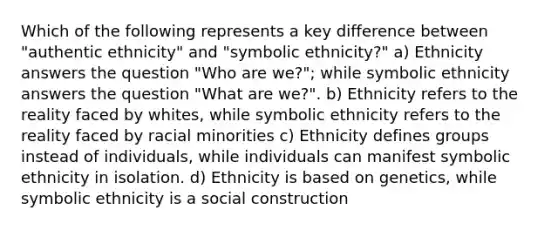 Which of the following represents a key difference between "authentic ethnicity" and "symbolic ethnicity?" a) Ethnicity answers the question "Who are we?"; while symbolic ethnicity answers the question "What are we?". b) Ethnicity refers to the reality faced by whites, while symbolic ethnicity refers to the reality faced by racial minorities c) Ethnicity defines groups instead of individuals, while individuals can manifest symbolic ethnicity in isolation. d) Ethnicity is based on genetics, while symbolic ethnicity is a social construction