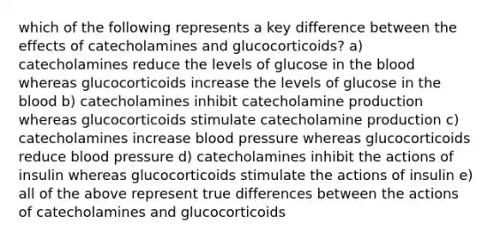 which of the following represents a key difference between the effects of catecholamines and glucocorticoids? a) catecholamines reduce the levels of glucose in the blood whereas glucocorticoids increase the levels of glucose in the blood b) catecholamines inhibit catecholamine production whereas glucocorticoids stimulate catecholamine production c) catecholamines increase blood pressure whereas glucocorticoids reduce blood pressure d) catecholamines inhibit the actions of insulin whereas glucocorticoids stimulate the actions of insulin e) all of the above represent true differences between the actions of catecholamines and glucocorticoids