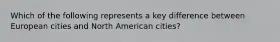 Which of the following represents a key difference between European cities and North American cities?