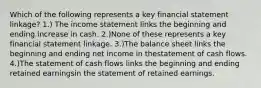 Which of the following represents a key financial statement linkage? 1.) The income statement links the beginning and ending increase in cash. 2.)None of these represents a key financial statement linkage. 3.)The balance sheet links the beginning and ending net income in thestatement of cash flows. 4.)The statement of cash flows links the beginning and ending retained earningsin the statement of retained earnings.