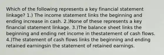 Which of the following represents a key financial statement linkage? 1.) The income statement links the beginning and ending increase in cash. 2.)None of these represents a key financial statement linkage. 3.)The balance sheet links the beginning and ending net income in thestatement of cash flows. 4.)The statement of cash flows links the beginning and ending retained earningsin the statement of retained earnings.