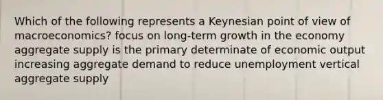 Which of the following represents a Keynesian point of view of macroeconomics? focus on long-term growth in the economy aggregate supply is the primary determinate of economic output increasing aggregate demand to reduce unemployment vertical aggregate supply