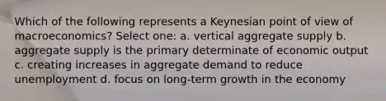 Which of the following represents a Keynesian point of view of macroeconomics? Select one: a. vertical aggregate supply b. aggregate supply is the primary determinate of economic output c. creating increases in aggregate demand to reduce unemployment d. focus on long-term growth in the economy