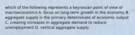 which of the following represents a keynesian point of view of macroeconomics A. focus on long-term growth in the economy B. aggregate supply is the primary determinate of economic output C. creating increases in aggregate demand to reduce unemployment D. vertical aggregate supply