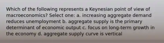 Which of the following represents a Keynesian point of view of macroeconomics? Select one: a. increasing aggregate demand reduces unemployment b. aggregate supply is the primary determinant of economic output c. focus on long-term growth in the economy d. aggregate supply curve is vertical