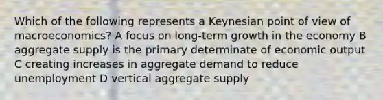 Which of the following represents a Keynesian point of view of macroeconomics? A focus on long-term growth in the economy B aggregate supply is the primary determinate of economic output C creating increases in aggregate demand to reduce unemployment D vertical aggregate supply