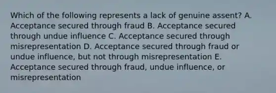 Which of the following represents a lack of genuine assent? A. Acceptance secured through fraud B. Acceptance secured through undue influence C. Acceptance secured through misrepresentation D. Acceptance secured through fraud or undue influence, but not through misrepresentation E. Acceptance secured through fraud, undue influence, or misrepresentation