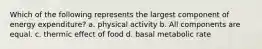 Which of the following represents the largest component of energy expenditure? a. physical activity b. All components are equal. c. thermic effect of food d. basal metabolic rate