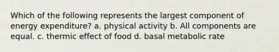 Which of the following represents the largest component of energy expenditure? a. physical activity b. All components are equal. c. thermic effect of food d. basal metabolic rate