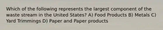 Which of the following represents the largest component of the waste stream in the United States? A) Food Products B) Metals C) Yard Trimmings D) Paper and Paper products