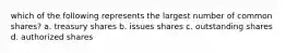 which of the following represents the largest number of common shares? a. treasury shares b. issues shares c. outstanding shares d. authorized shares