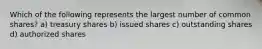 Which of the following represents the largest number of common shares? a) treasury shares b) issued shares c) outstanding shares d) authorized shares