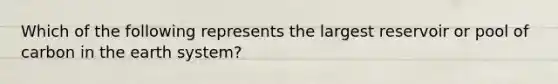 Which of the following represents the largest reservoir or pool of carbon in the earth system?