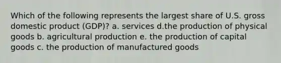 Which of the following represents the largest share of U.S. gross domestic product (GDP)? a. services d.the production of physical goods b. agricultural production e. the production of capital goods c. the production of manufactured goods