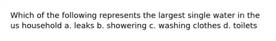 Which of the following represents the largest single water in the us household a. leaks b. showering c. washing clothes d. toilets