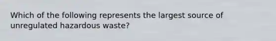 Which of the following represents the largest source of unregulated hazardous waste?