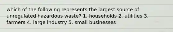 which of the following represents the largest source of unregulated <a href='https://www.questionai.com/knowledge/k73eEgdRsn-hazardous-waste' class='anchor-knowledge'>hazardous waste</a>? 1. households 2. utilities 3. farmers 4. large industry 5. small businesses