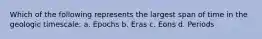 Which of the following represents the largest span of time in the geologic timescale: a. Epochs b. Eras c. Eons d. Periods