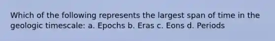 Which of the following represents the largest span of time in the geologic timescale: a. Epochs b. Eras c. Eons d. Periods