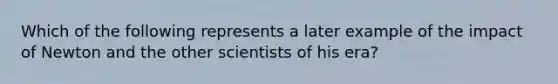 Which of the following represents a later example of the impact of Newton and the other scientists of his era?