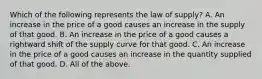 Which of the following represents the law of​ supply? A. An increase in the price of a good causes an increase in the supply of that good. B. An increase in the price of a good causes a rightward shift of the supply curve for that good. C. An increase in the price of a good causes an increase in the quantity supplied of that good. D. All of the above.