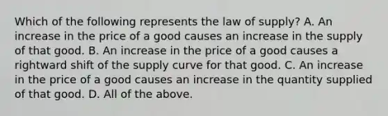 Which of the following represents the law of​ supply? A. An increase in the price of a good causes an increase in the supply of that good. B. An increase in the price of a good causes a rightward shift of the supply curve for that good. C. An increase in the price of a good causes an increase in the quantity supplied of that good. D. All of the above.