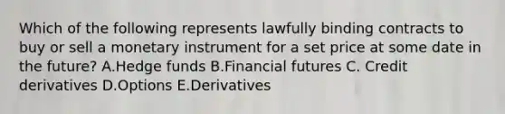 Which of the following represents lawfully binding contracts to buy or sell a monetary instrument for a set price at some date in the​ future? A.Hedge funds B.Financial futures C. Credit derivatives D.Options E.Derivatives