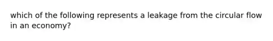 which of the following represents a leakage from the circular flow in an economy?