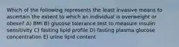 Which of the following represents the least invasive means to ascertain the extent to which an individual is overweight or obese? A) BMI B) glucose tolerance test to measure insulin sensitivity C) fasting lipid profile D) fasting plasma glucose concentration E) urine lipid content