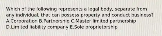 Which of the following represents a legal​ body, separate from any​ individual, that can possess property and conduct​ business? A.Corporation B.Partnership C.Master limited partnership D.Limited liability company E.Sole proprietorship