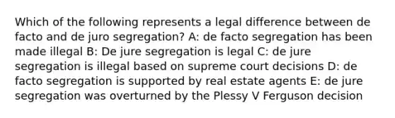 Which of the following represents a legal difference between de facto and de juro segregation? A: de facto segregation has been made illegal B: De jure segregation is legal C: de jure segregation is illegal based on supreme court decisions D: de facto segregation is supported by real estate agents E: de jure segregation was overturned by the Plessy V Ferguson decision