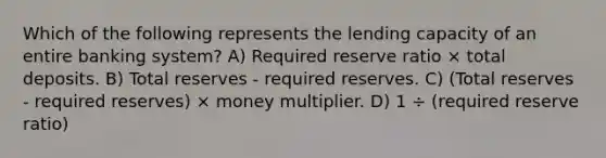 Which of the following represents the lending capacity of an entire banking system? A) Required reserve ratio × total deposits. B) Total reserves - required reserves. C) (Total reserves - required reserves) × money multiplier. D) 1 ÷ (required reserve ratio)